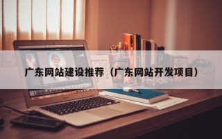 安徽广东网站建设推荐（广东网站开发项目）