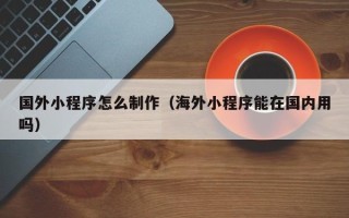 安徽国外小程序怎么制作（海外小程序能在国内用吗）