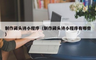 安徽制作藏头诗小程序（制作藏头诗小程序有哪些）