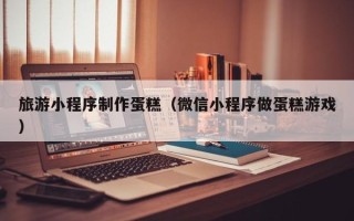 安徽旅游小程序制作蛋糕（微信小程序做蛋糕游戏）